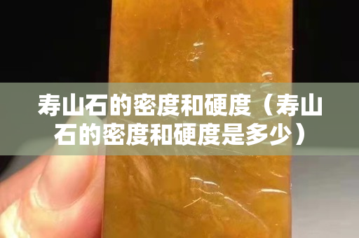 寿山石的密度和硬度（寿山石的密度和硬度是多少）