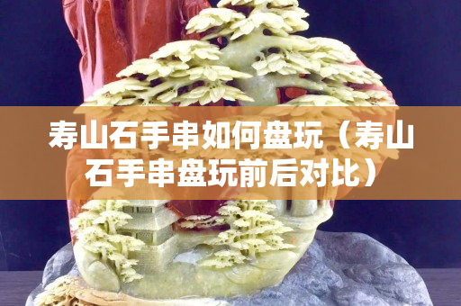 寿山石手串如何盘玩（寿山石手串盘玩前后对比）