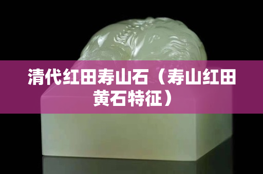 清代红田寿山石（寿山红田黄石特征）