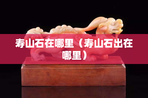 寿山石在哪里（寿山石出在哪里）