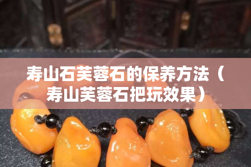 寿山石芙蓉石的保养方法（寿山芙蓉石把玩效果）