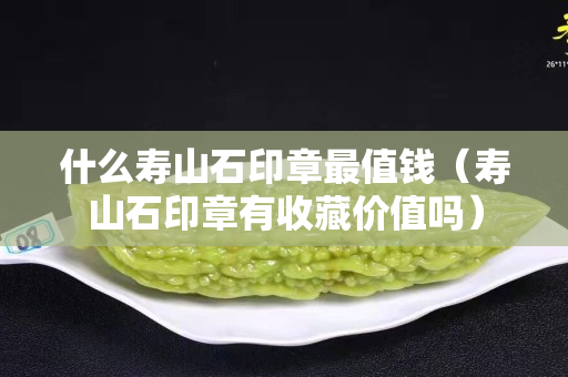 什么寿山石印章最值钱（寿山石印章有收藏价值吗）