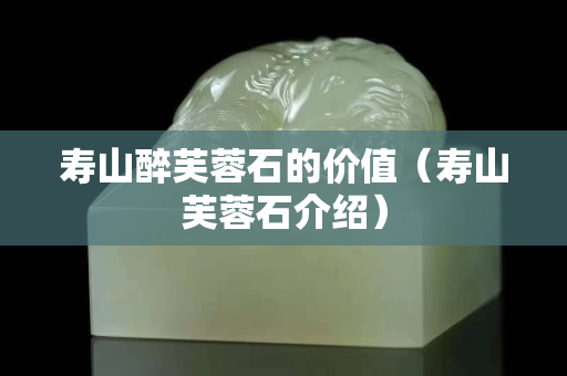 寿山醉芙蓉石的价值（寿山芙蓉石介绍）