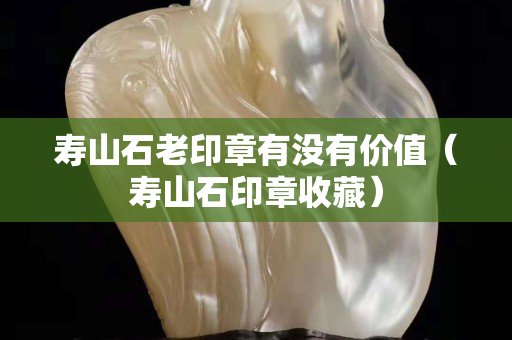 寿山石老印章有没有价值（寿山石印章收藏）