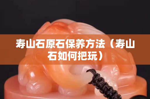 寿山石原石保养方法（寿山石如何把玩）