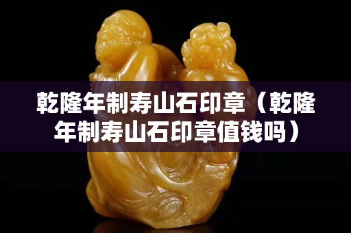 乾隆年制寿山石印章（乾隆年制寿山石印章值钱吗）