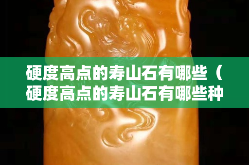 硬度高点的寿山石有哪些（硬度高点的寿山石有哪些种类）