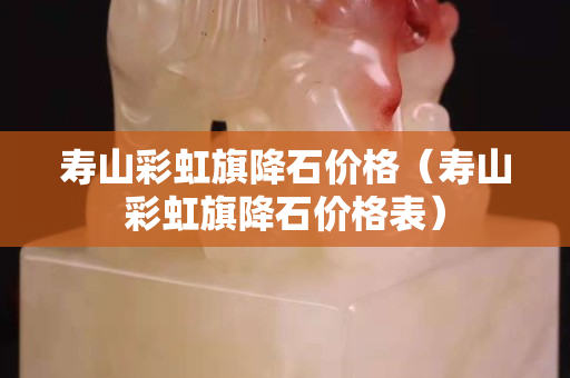 寿山彩虹旗降石价格（寿山彩虹旗降石价格表）