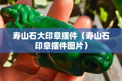 寿山石大印章摆件（寿山石印章摆件图片）