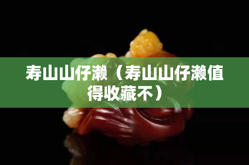 寿山山仔濑（寿山山仔濑值得收藏不）