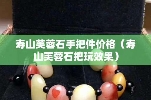 寿山芙蓉石手把件价格（寿山芙蓉石把玩效果）