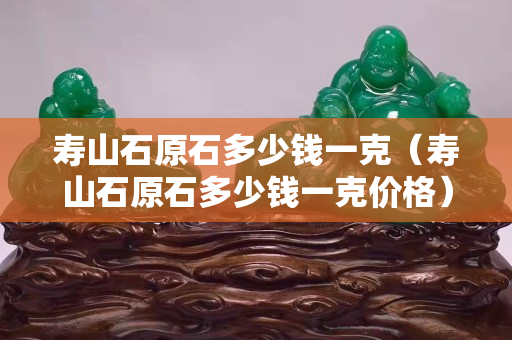 寿山石原石多少钱一克（寿山石原石多少钱一克价格）