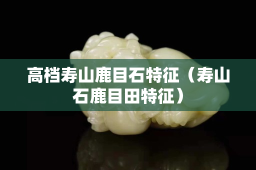高档寿山鹿目石特征（寿山石鹿目田特征）