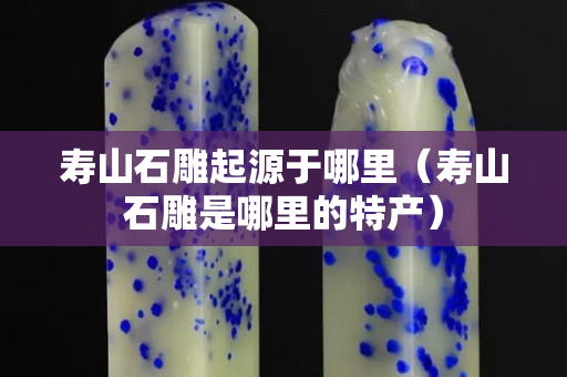 寿山石雕起源于哪里（寿山石雕是哪里的特产）