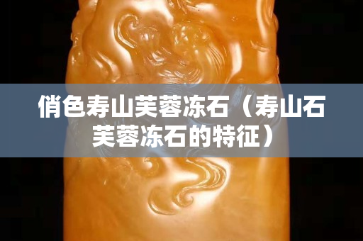 俏色寿山芙蓉冻石（寿山石芙蓉冻石的特征）