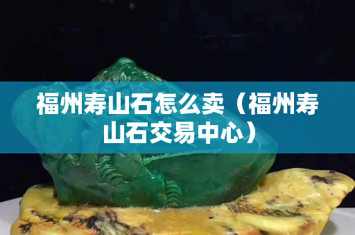 福州寿山石怎么卖（福州寿山石交易中心）