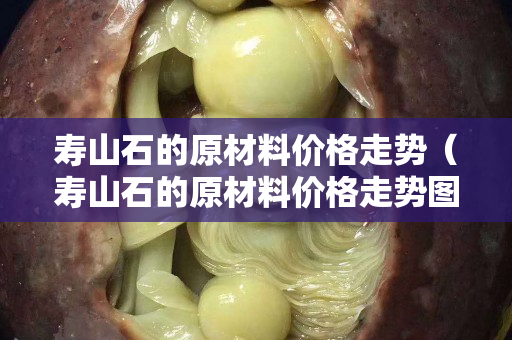 寿山石的原材料价格走势（寿山石的原材料价格走势图）