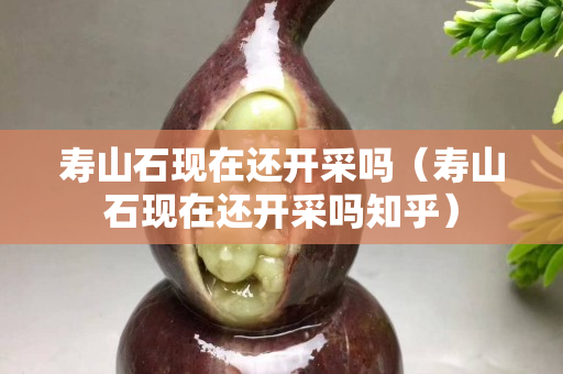 寿山石现在还开采吗（寿山石现在还开采吗知乎）