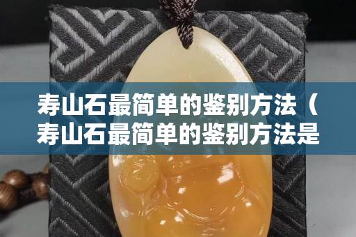 寿山石最简单的鉴别方法（寿山石最简单的鉴别方法是什么）