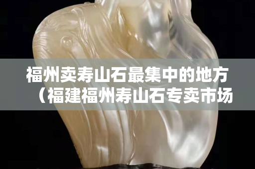 福州卖寿山石最集中的地方（福建福州寿山石专卖市场）