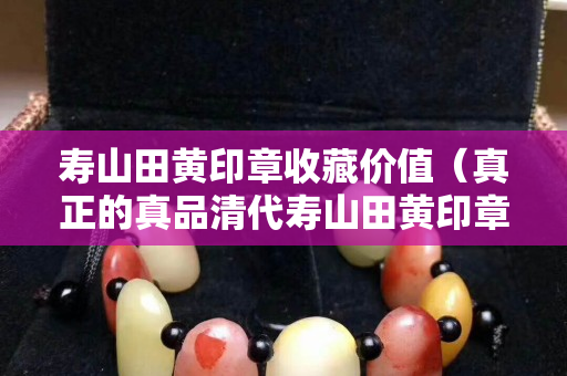 寿山田黄印章收藏价值（真正的真品清代寿山田黄印章）