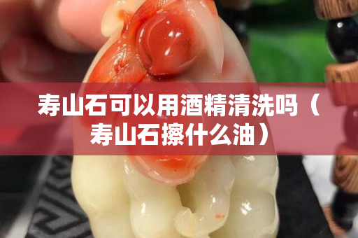 寿山石可以用酒精清洗吗（寿山石擦什么油）