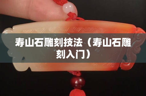 寿山石雕刻技法（寿山石雕刻入门）