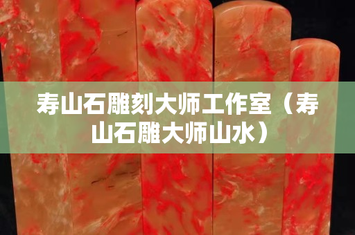 寿山石雕刻大师工作室（寿山石雕大师山水）