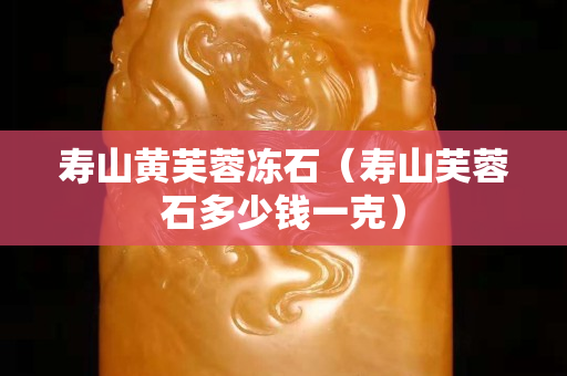寿山黄芙蓉冻石（寿山芙蓉石多少钱一克）