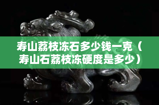 寿山荔枝冻石多少钱一克（寿山石荔枝冻硬度是多少）