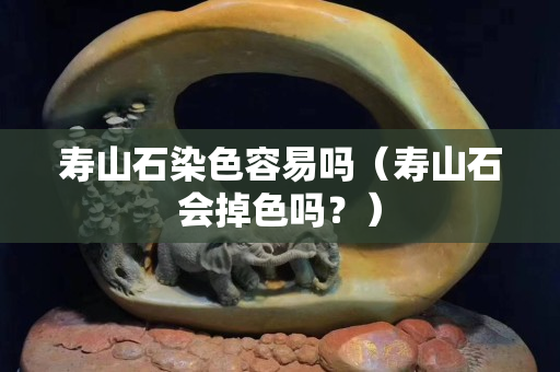 寿山石染色容易吗（寿山石会掉色吗？）