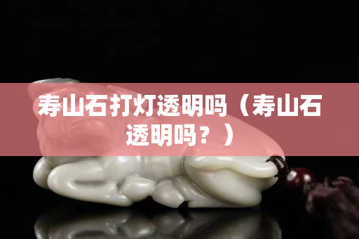 寿山石打灯透明吗（寿山石透明吗？）
