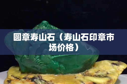 圆章寿山石（寿山石印章市场价格）