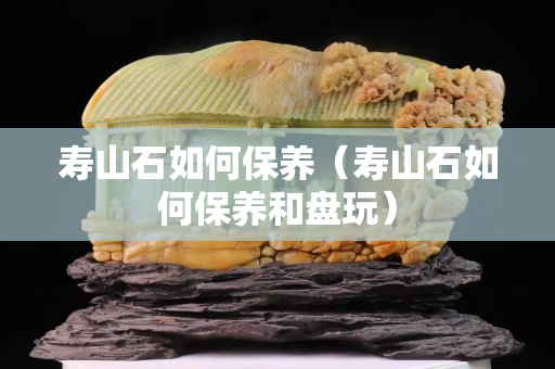 寿山石如何保养（寿山石如何保养和盘玩）