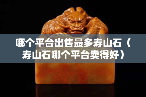 哪个平台出售最多寿山石（寿山石哪个平台卖得好）