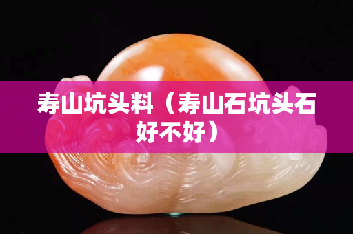 寿山坑头料（寿山石坑头石好不好）