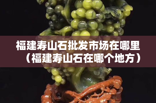 福建寿山石批发市场在哪里（福建寿山石在哪个地方）
