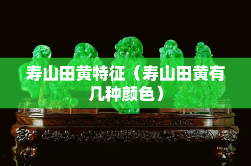 寿山田黄特征（寿山田黄有几种颜色）