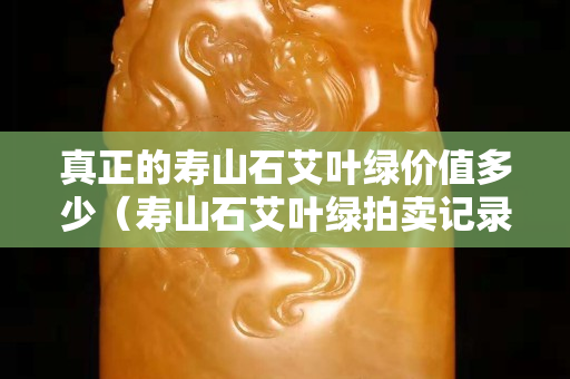 真正的寿山石艾叶绿价值多少（寿山石艾叶绿拍卖记录）