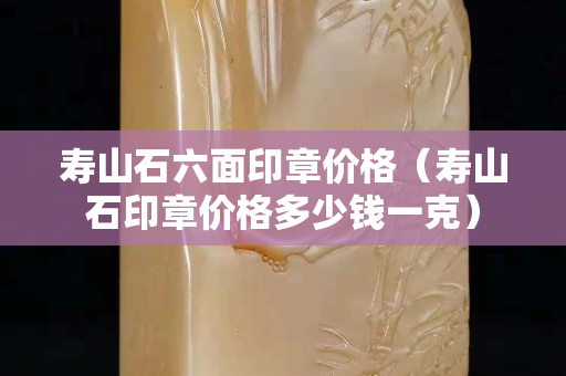 寿山石六面印章价格（寿山石印章价格多少钱一克）