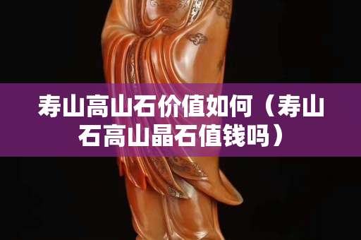 寿山高山石价值如何（寿山石高山晶石值钱吗）