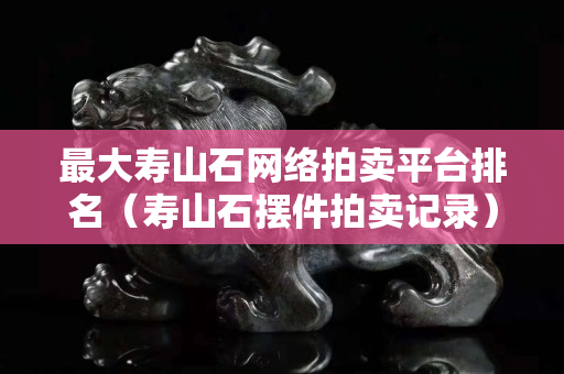 最大寿山石网络拍卖平台排名（寿山石摆件拍卖记录）