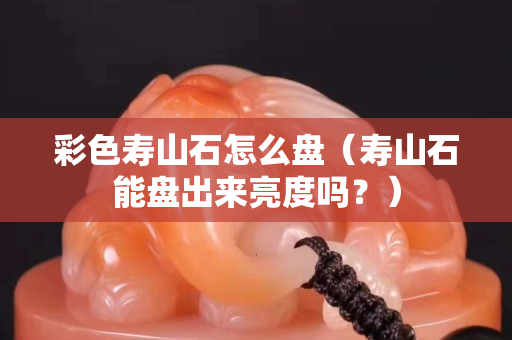 彩色寿山石怎么盘（寿山石能盘出来亮度吗？）