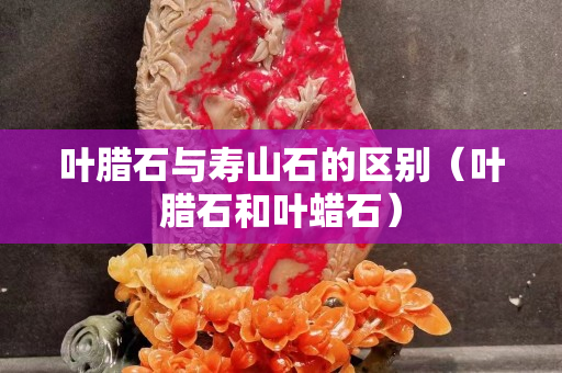 叶腊石与寿山石的区别（叶腊石和叶蜡石）