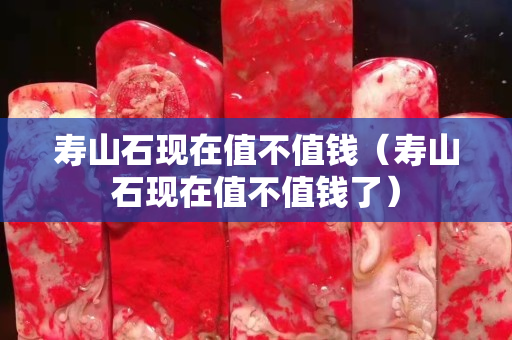 寿山石现在值不值钱（寿山石现在值不值钱了）