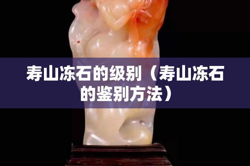 寿山冻石的级别（寿山冻石的鉴别方法）