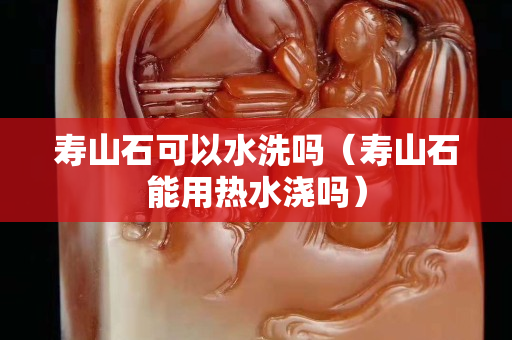 寿山石可以水洗吗（寿山石能用热水浇吗）