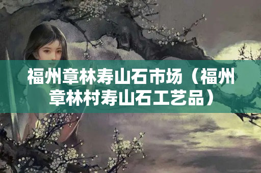福州章林寿山石市场（福州章林村寿山石工艺品）