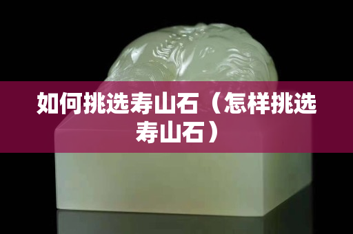 如何挑选寿山石（怎样挑选寿山石）
