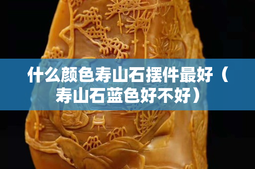什么颜色寿山石摆件最好（寿山石蓝色好不好）